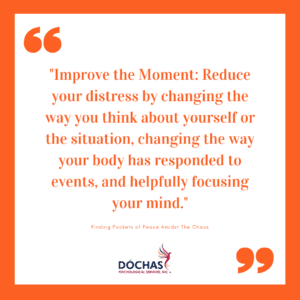 Improve the Moment: Reduce your distress by changing the way you think about yourself or the situation, changing the way your body has responded to events, and helpfully focusing your mind. Improve the moment via: Finding Pockets of Peace Amidst The Chaos
