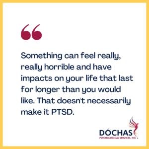 "Something can feel really, really horrible and have impacts on your life that are lasting for longer than you would like. That doesn't necessarily make it PTSD." Dochas Psychological Services blog quote